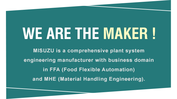 WE ARE THE MAKER! MISUZU is a comprehensive plant system engineering manufacturer with business domain in FFA (Food Flexible Automation) and MHE (Material Handling Engineering).