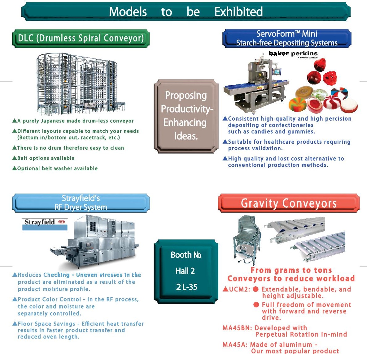 Models to be Exhibited 
Productivity-Enhancing Ideas. Booth all 2 2L-35 
DLC(Drumless Spiral Conveyor) A purely Japanese made drum-less conveyor Different layouts capable to match your needs (Bottom in/bottom out, racetrack, etc.)
There is no drum therefore easy to clean
Belt options available
Optional belt washer available 
ServoForm [Mini Starch-free Depositing Systems Consistent high quality and high percision 
depositing of confectioneries such as candies and gummies. 
Suitable for healthcare products requiring process validation. 
High quality and lost cost alternative to conventional production methods. 
Strayfield's RF Dryer System 
Reduces Checking - Uneven stresses in the product are eliminated as a result of the product moisture profile. 
Product Color Control - In the RF process,the color and moisture are separately controlled. 
Floor Space Savings - Efficient heat transfer results in faster product transfer and reduced oven length. 
Gravity Conveyors From grams to tons Conveyors to reduce workload 
UCM2:Extendable, bendable, and height adjustable. 
Full freedom of movement with forward and reverse 
MA45BN:Developed with Perpetual Rotation in-mind 
MA45A:Made of aluminum - Our most popular product